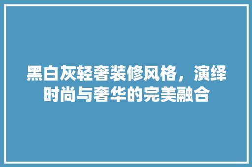 黑白灰轻奢装修风格，演绎时尚与奢华的完美融合