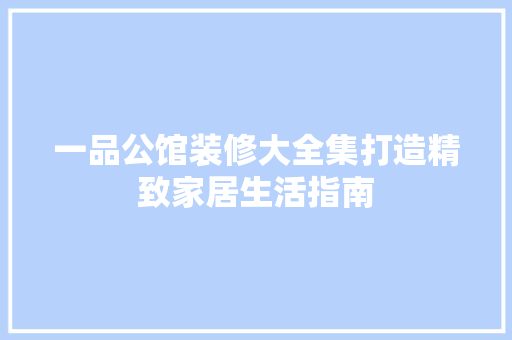一品公馆装修大全集打造精致家居生活指南