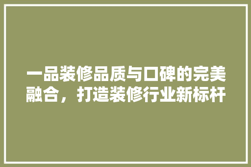 一品装修品质与口碑的完美融合，打造装修行业新标杆