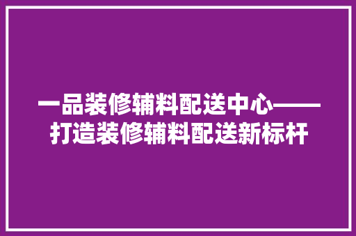 一品装修辅料配送中心——打造装修辅料配送新标杆