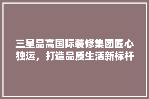三星品高国际装修集团匠心独运，打造品质生活新标杆 设计原则