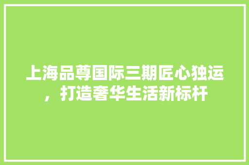上海品尊国际三期匠心独运，打造奢华生活新标杆