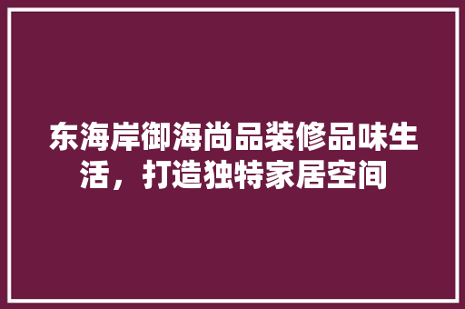 东海岸御海尚品装修品味生活，打造独特家居空间