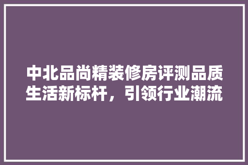中北品尚精装修房评测品质生活新标杆，引领行业潮流