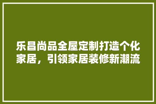 乐昌尚品全屋定制打造个化家居，引领家居装修新潮流