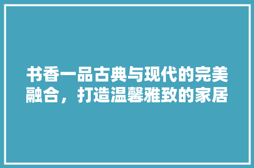 书香一品古典与现代的完美融合，打造温馨雅致的家居空间