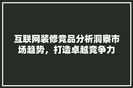 互联网装修竞品分析洞察市场趋势，打造卓越竞争力