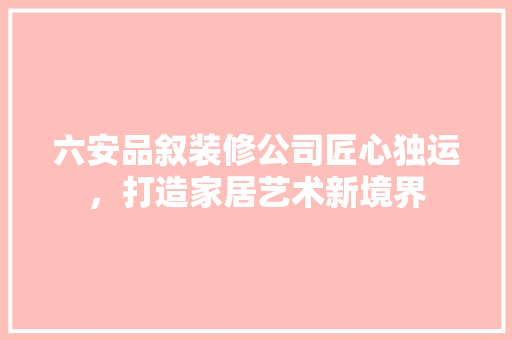 六安品叙装修公司匠心独运，打造家居艺术新境界