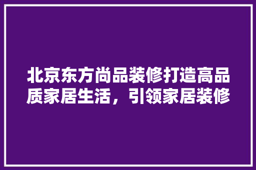 北京东方尚品装修打造高品质家居生活，引领家居装修新潮流 施工管理