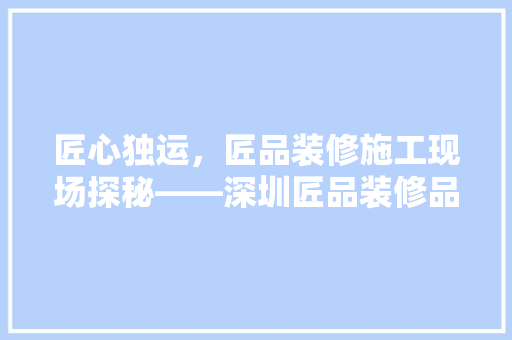 匠心独运，匠品装修施工现场探秘——深圳匠品装修品质之旅