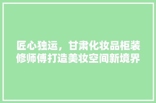 匠心独运，甘肃化妆品柜装修师傅打造美妆空间新境界