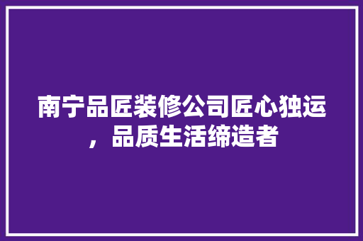 南宁品匠装修公司匠心独运，品质生活缔造者