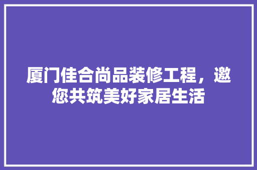 厦门佳合尚品装修工程，邀您共筑美好家居生活