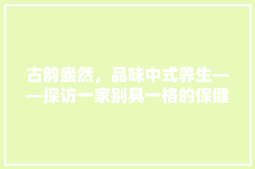 古韵盎然，品味中式养生——探访一家别具一格的保健品店