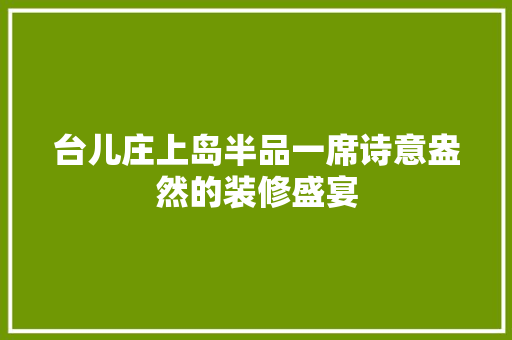台儿庄上岛半品一席诗意盎然的装修盛宴