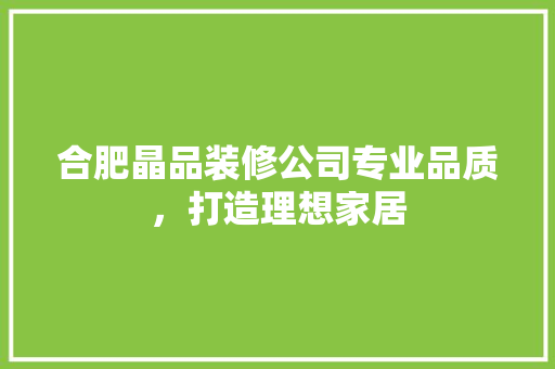 合肥晶品装修公司专业品质，打造理想家居