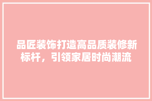 品匠装饰打造高品质装修新标杆，引领家居时尚潮流