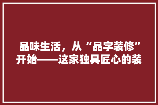 品味生活，从“品字装修”开始——这家独具匠心的装修公司