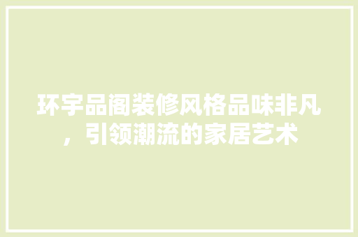 环宇品阁装修风格品味非凡，引领潮流的家居艺术