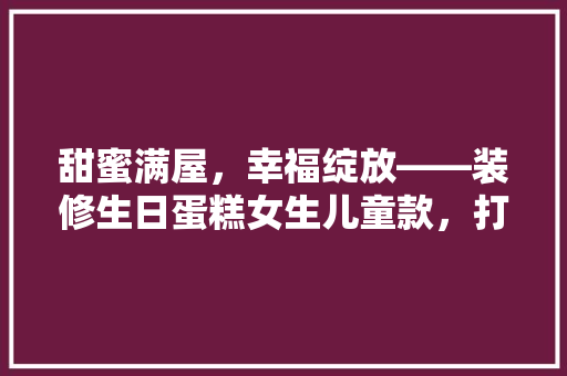 甜蜜满屋，幸福绽放——装修生日蛋糕女生儿童款，打造专属童年记忆