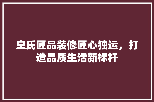 皇氏匠品装修匠心独运，打造品质生活新标杆