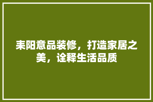 耒阳意品装修，打造家居之美，诠释生活品质