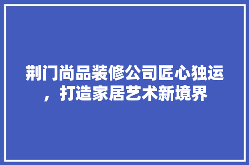 荆门尚品装修公司匠心独运，打造家居艺术新境界