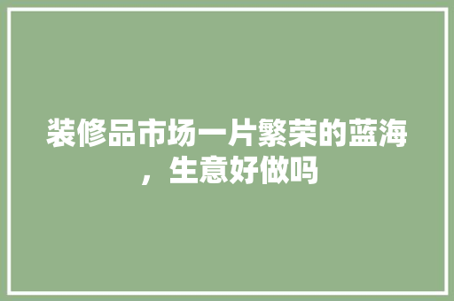 装修品市场一片繁荣的蓝海，生意好做吗