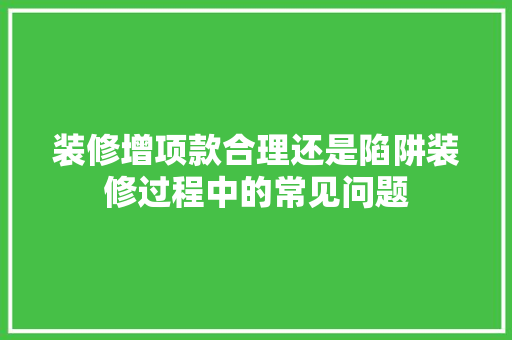 装修增项款合理还是陷阱装修过程中的常见问题