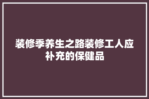装修季养生之路装修工人应补充的保健品