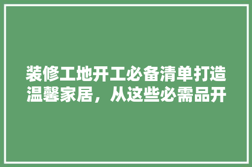 装修工地开工必备清单打造温馨家居，从这些必需品开始