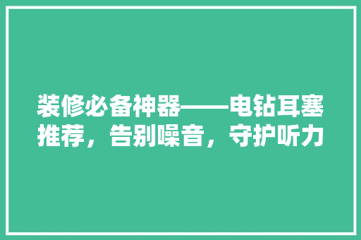 装修必备神器——电钻耳塞推荐，告别噪音，守护听力！