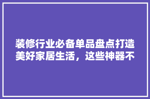 装修行业必备单品盘点打造美好家居生活，这些神器不可或缺