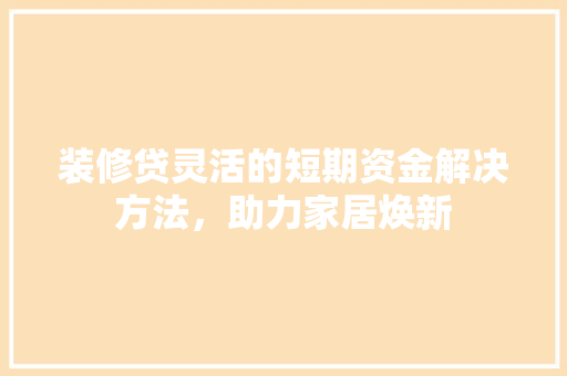 装修贷灵活的短期资金解决方法，助力家居焕新