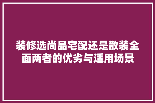 装修选尚品宅配还是散装全面两者的优劣与适用场景