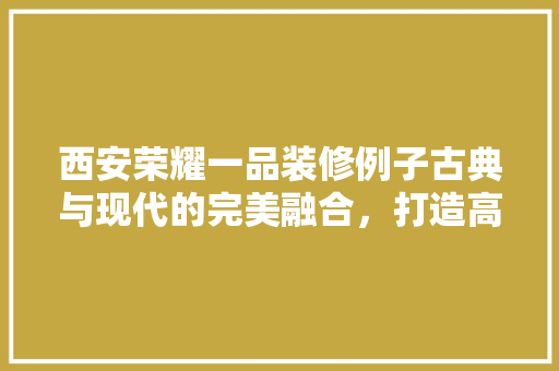 西安荣耀一品装修例子古典与现代的完美融合，打造高端居住空间