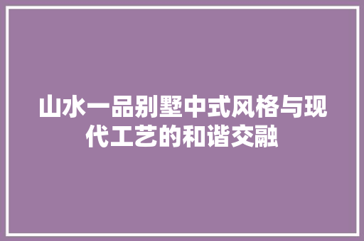 山水一品别墅中式风格与现代工艺的和谐交融 工艺流程