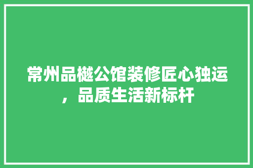 常州品樾公馆装修匠心独运，品质生活新标杆 常见问题