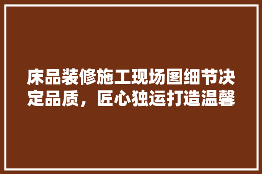 床品装修施工现场图细节决定品质，匠心独运打造温馨家居 施工技术