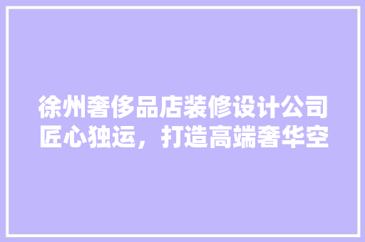 徐州奢侈品店装修设计公司匠心独运，打造高端奢华空间