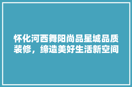 怀化河西舞阳尚品星城品质装修，缔造美好生活新空间