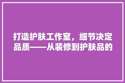 打造护肤工作室，细节决定品质——从装修到护肤品的选择
