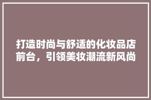 打造时尚与舒适的化妆品店前台，引领美妆潮流新风尚