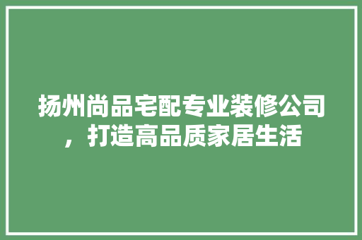 扬州尚品宅配专业装修公司，打造高品质家居生活