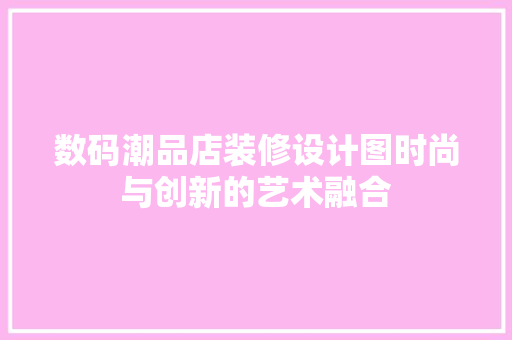 数码潮品店装修设计图时尚与创新的艺术融合