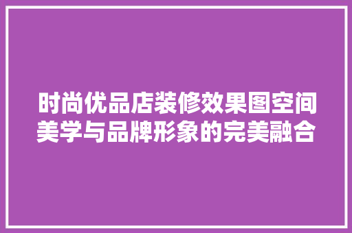 时尚优品店装修效果图空间美学与品牌形象的完美融合