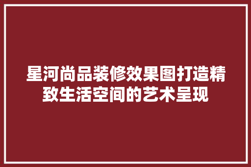 星河尚品装修效果图打造精致生活空间的艺术呈现
