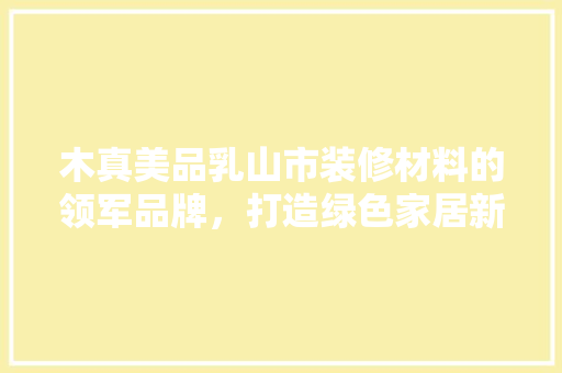 木真美品乳山市装修材料的领军品牌，打造绿色家居新风尚