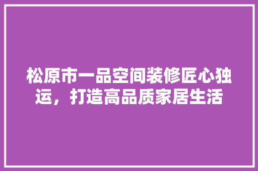 松原市一品空间装修匠心独运，打造高品质家居生活