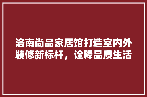 洛南尚品家居馆打造室内外装修新标杆，诠释品质生活新境界